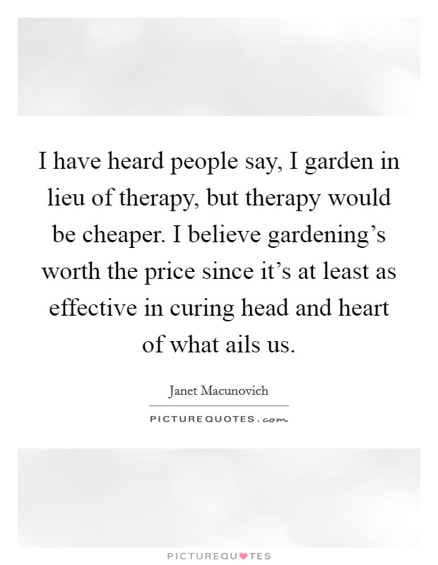 I have heard people say, I garden in lieu of therapy, but therapy would be cheaper. I believe gardening's worth the price since it's at least as effective in curing head and heart of what ails us. Picture Quote #1