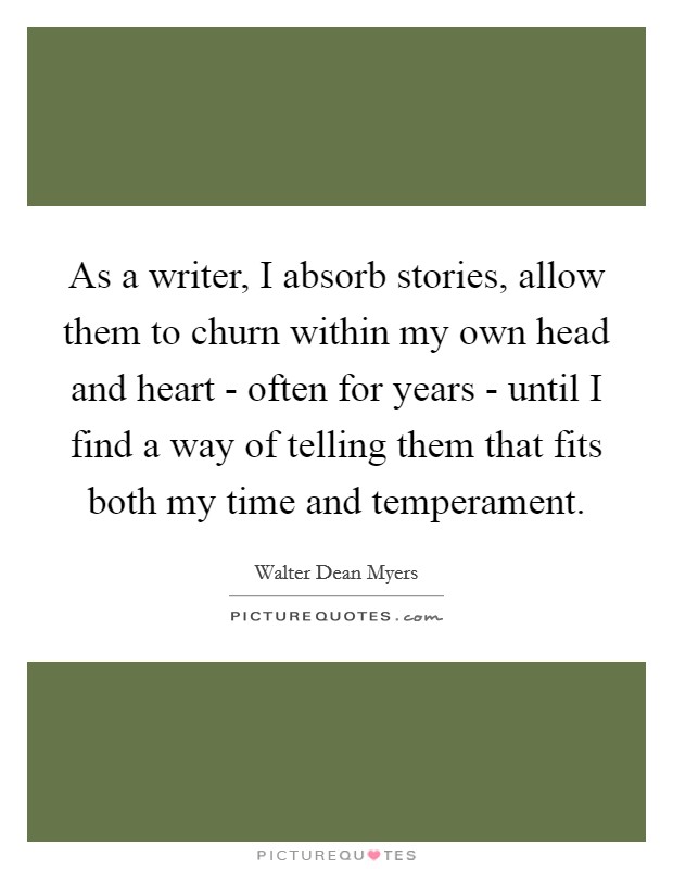 As a writer, I absorb stories, allow them to churn within my own head and heart - often for years - until I find a way of telling them that fits both my time and temperament. Picture Quote #1