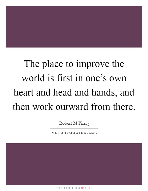 The place to improve the world is first in one's own heart and head and hands, and then work outward from there. Picture Quote #1