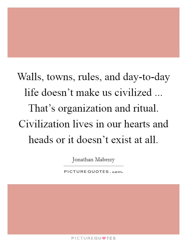 Walls, towns, rules, and day-to-day life doesn't make us civilized ... That's organization and ritual. Civilization lives in our hearts and heads or it doesn't exist at all. Picture Quote #1