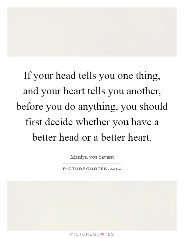 If your head tells you one thing, and your heart tells you another, before you do anything, you should first decide whether you have a better head or a better heart. Picture Quote #1