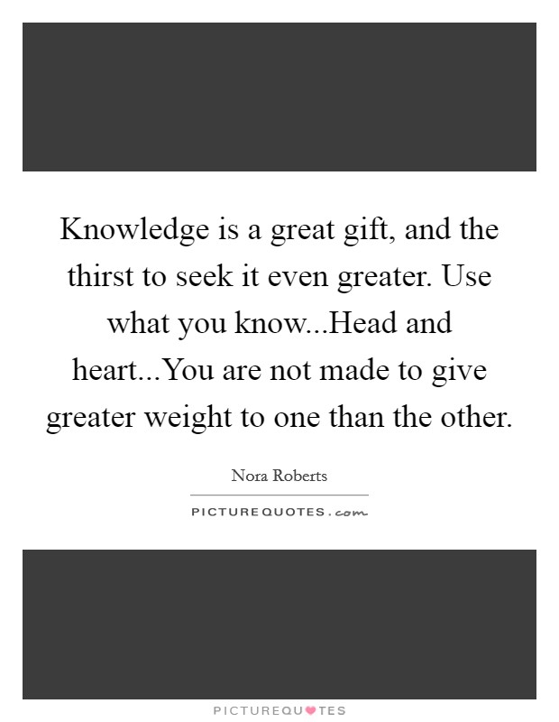 Knowledge is a great gift, and the thirst to seek it even greater. Use what you know...Head and heart...You are not made to give greater weight to one than the other. Picture Quote #1