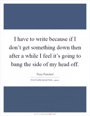 I have to write because if I don’t get something down then after a while I feel it’s going to bang the side of my head off Picture Quote #1