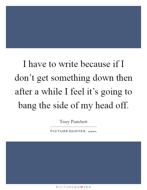 I have to write because if I don't get something down then after a while I feel it's going to bang the side of my head off. Picture Quote #1