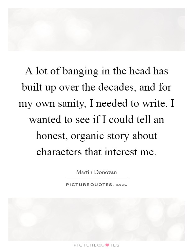 A lot of banging in the head has built up over the decades, and for my own sanity, I needed to write. I wanted to see if I could tell an honest, organic story about characters that interest me. Picture Quote #1