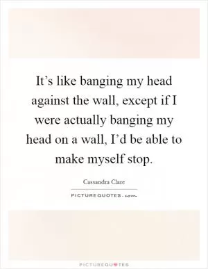 It’s like banging my head against the wall, except if I were actually banging my head on a wall, I’d be able to make myself stop Picture Quote #1