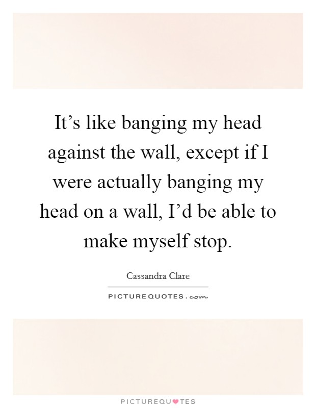 It's like banging my head against the wall, except if I were actually banging my head on a wall, I'd be able to make myself stop. Picture Quote #1