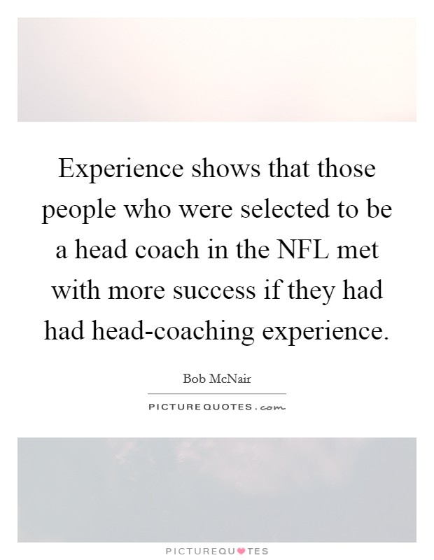 Experience shows that those people who were selected to be a head coach in the NFL met with more success if they had had head-coaching experience. Picture Quote #1