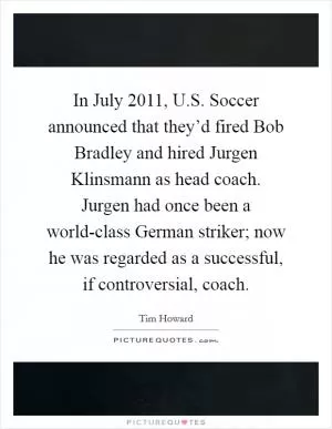 In July 2011, U.S. Soccer announced that they’d fired Bob Bradley and hired Jurgen Klinsmann as head coach. Jurgen had once been a world-class German striker; now he was regarded as a successful, if controversial, coach Picture Quote #1