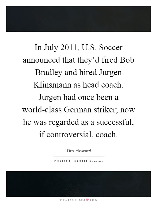In July 2011, U.S. Soccer announced that they'd fired Bob Bradley and hired Jurgen Klinsmann as head coach. Jurgen had once been a world-class German striker; now he was regarded as a successful, if controversial, coach. Picture Quote #1