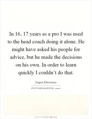 In 16, 17 years as a pro I was used to the head coach doing it alone. He might have asked his people for advice, but he made the decisions on his own. In order to learn quickly I couldn’t do that Picture Quote #1