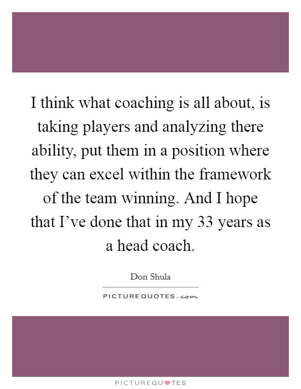 I think what coaching is all about, is taking players and analyzing there ability, put them in a position where they can excel within the framework of the team winning. And I hope that I've done that in my 33 years as a head coach. Picture Quote #1