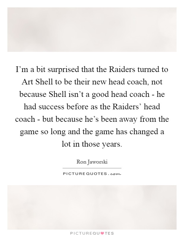 I'm a bit surprised that the Raiders turned to Art Shell to be their new head coach, not because Shell isn't a good head coach - he had success before as the Raiders' head coach - but because he's been away from the game so long and the game has changed a lot in those years. Picture Quote #1