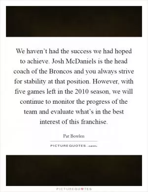 We haven’t had the success we had hoped to achieve. Josh McDaniels is the head coach of the Broncos and you always strive for stability at that position. However, with five games left in the 2010 season, we will continue to monitor the progress of the team and evaluate what’s in the best interest of this franchise Picture Quote #1
