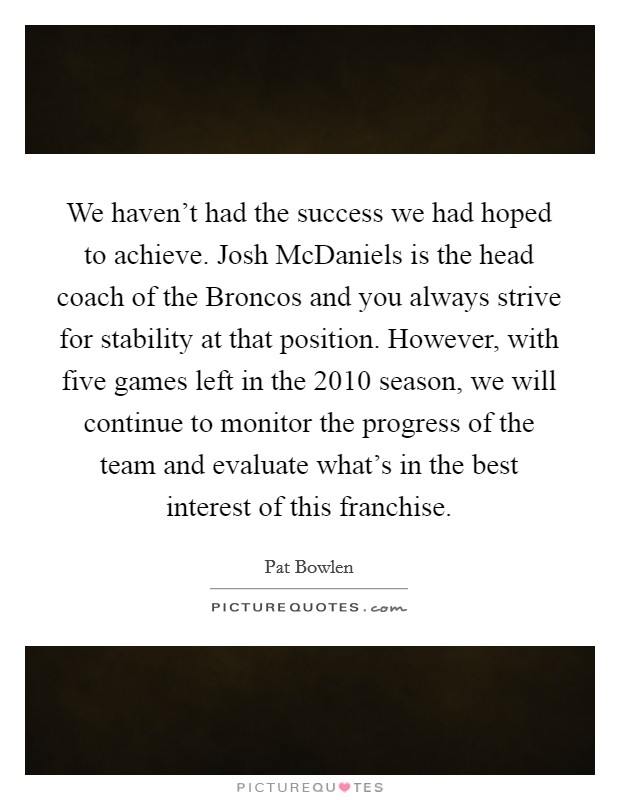 We haven't had the success we had hoped to achieve. Josh McDaniels is the head coach of the Broncos and you always strive for stability at that position. However, with five games left in the 2010 season, we will continue to monitor the progress of the team and evaluate what's in the best interest of this franchise. Picture Quote #1