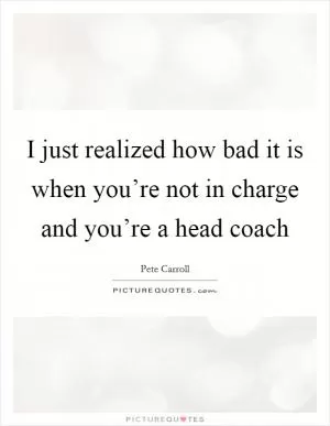 I just realized how bad it is when you’re not in charge and you’re a head coach Picture Quote #1