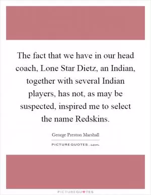 The fact that we have in our head coach, Lone Star Dietz, an Indian, together with several Indian players, has not, as may be suspected, inspired me to select the name Redskins Picture Quote #1