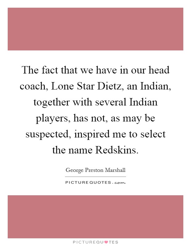 The fact that we have in our head coach, Lone Star Dietz, an Indian, together with several Indian players, has not, as may be suspected, inspired me to select the name Redskins. Picture Quote #1