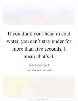 If you dunk your head in cold water, you can’t stay under for more than five seconds. I mean, that’s it Picture Quote #1