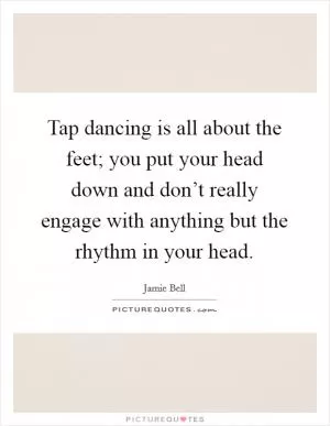Tap dancing is all about the feet; you put your head down and don’t really engage with anything but the rhythm in your head Picture Quote #1