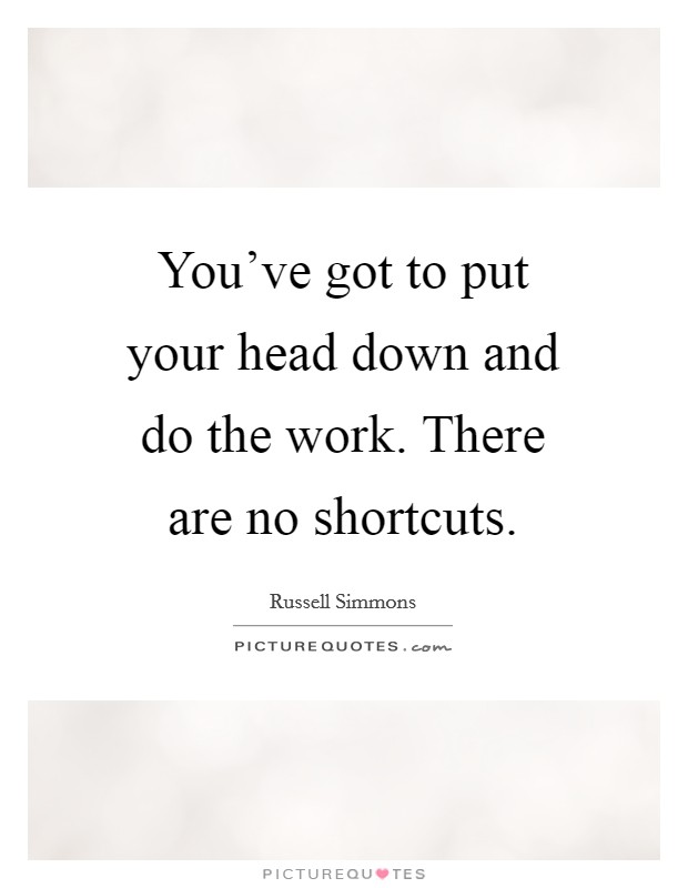 You've got to put your head down and do the work. There are no shortcuts. Picture Quote #1