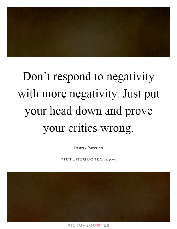 Don't respond to negativity with more negativity. Just put your head down and prove your critics wrong. Picture Quote #1
