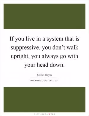If you live in a system that is suppressive, you don’t walk upright, you always go with your head down Picture Quote #1