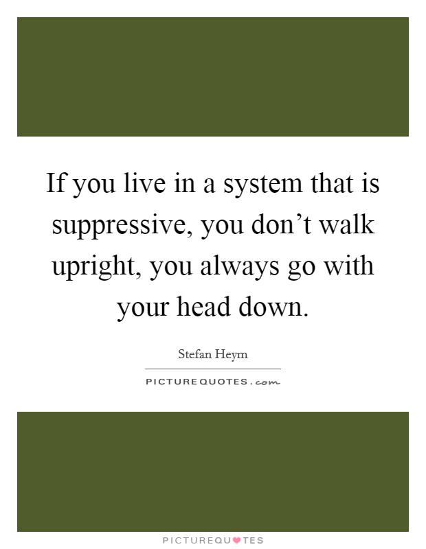 If you live in a system that is suppressive, you don't walk upright, you always go with your head down. Picture Quote #1