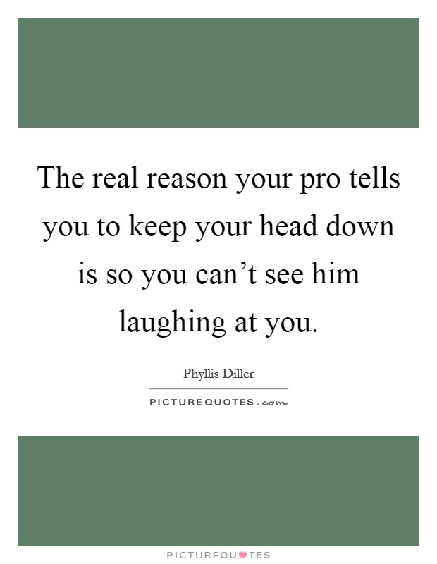 The real reason your pro tells you to keep your head down is so you can't see him laughing at you. Picture Quote #1