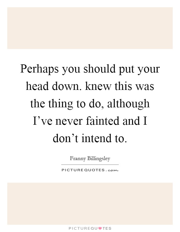 Perhaps you should put your head down. knew this was the thing to do, although I've never fainted and I don't intend to. Picture Quote #1