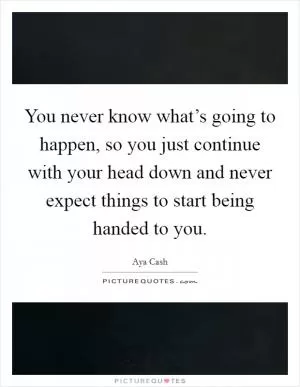 You never know what’s going to happen, so you just continue with your head down and never expect things to start being handed to you Picture Quote #1