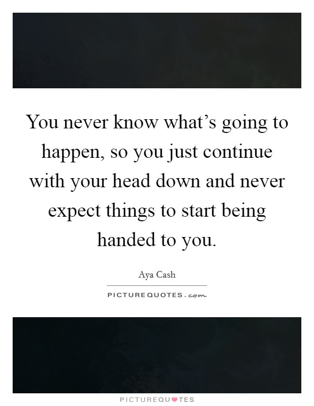 You never know what's going to happen, so you just continue with your head down and never expect things to start being handed to you. Picture Quote #1