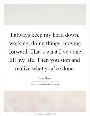 I always keep my head down, working, doing things, moving forward. That’s what I’ve done all my life. Then you stop and realize what you’ve done Picture Quote #1