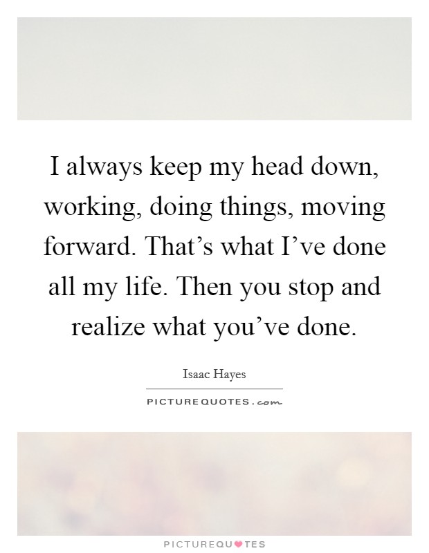 I always keep my head down, working, doing things, moving forward. That's what I've done all my life. Then you stop and realize what you've done. Picture Quote #1