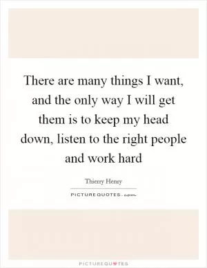 There are many things I want, and the only way I will get them is to keep my head down, listen to the right people and work hard Picture Quote #1