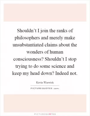 Shouldn’t I join the ranks of philosophers and merely make unsubstantiated claims about the wonders of human consciousness? Shouldn’t I stop trying to do some science and keep my head down? Indeed not Picture Quote #1