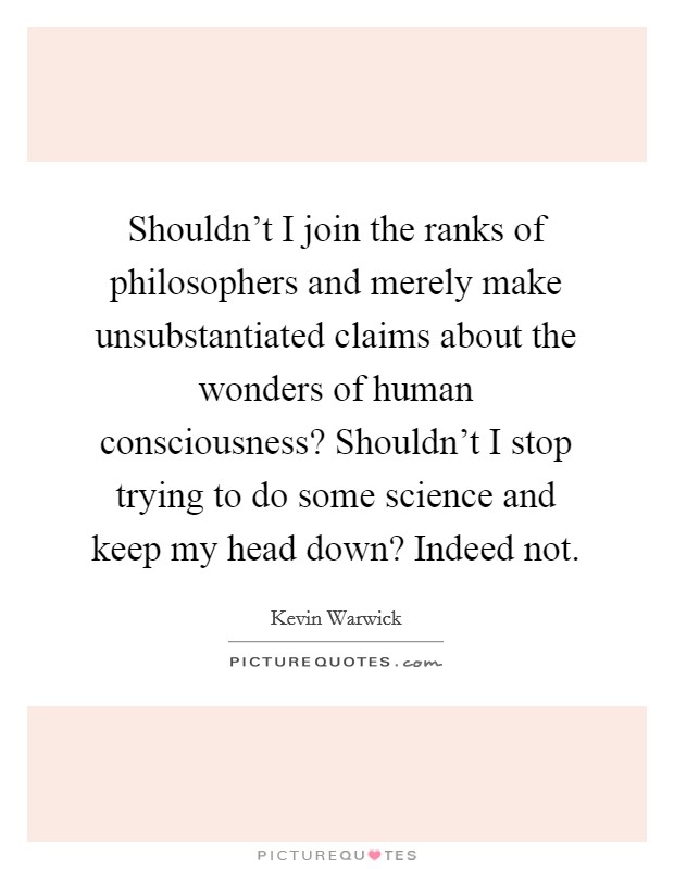 Shouldn't I join the ranks of philosophers and merely make unsubstantiated claims about the wonders of human consciousness? Shouldn't I stop trying to do some science and keep my head down? Indeed not. Picture Quote #1