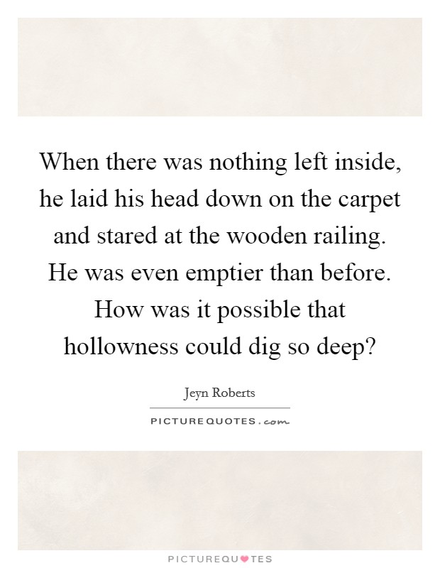 When there was nothing left inside, he laid his head down on the carpet and stared at the wooden railing. He was even emptier than before. How was it possible that hollowness could dig so deep? Picture Quote #1