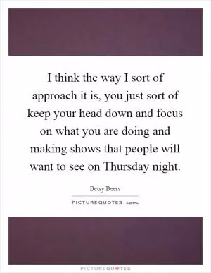 I think the way I sort of approach it is, you just sort of keep your head down and focus on what you are doing and making shows that people will want to see on Thursday night Picture Quote #1