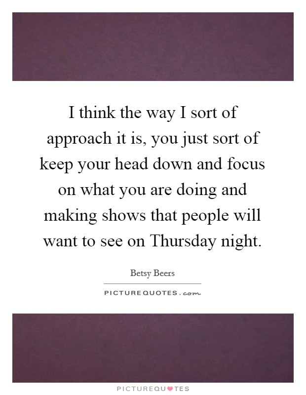 I think the way I sort of approach it is, you just sort of keep your head down and focus on what you are doing and making shows that people will want to see on Thursday night. Picture Quote #1