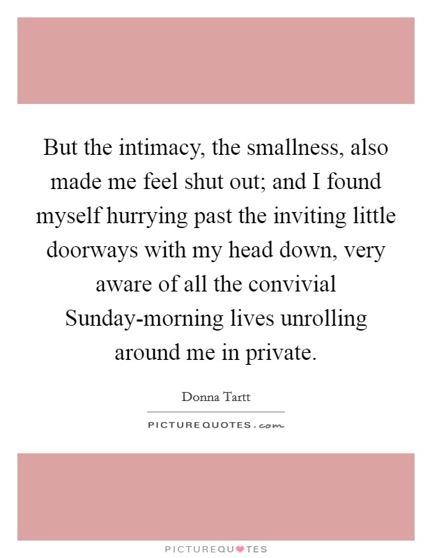 But the intimacy, the smallness, also made me feel shut out; and I found myself hurrying past the inviting little doorways with my head down, very aware of all the convivial Sunday-morning lives unrolling around me in private. Picture Quote #1