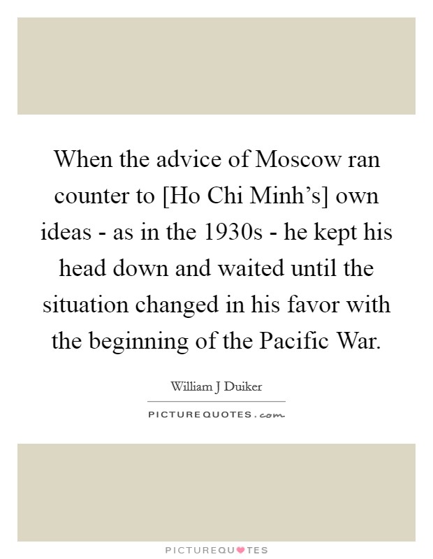 When the advice of Moscow ran counter to [Ho Chi Minh's] own ideas - as in the 1930s - he kept his head down and waited until the situation changed in his favor with the beginning of the Pacific War. Picture Quote #1
