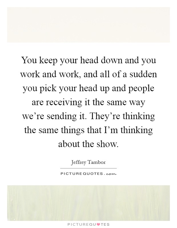 You keep your head down and you work and work, and all of a sudden you pick your head up and people are receiving it the same way we're sending it. They're thinking the same things that I'm thinking about the show. Picture Quote #1