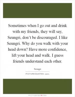 Sometimes when I go out and drink with my friends, they will say, Seungri, don’t be discouraged. I like Seungri. Why do you walk with your head down? Have more confidence, lift your head and walk. I guess friends understand each other Picture Quote #1