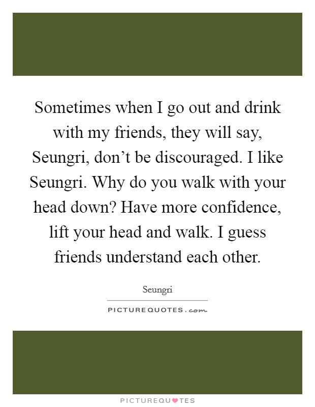 Sometimes when I go out and drink with my friends, they will say, Seungri, don't be discouraged. I like Seungri. Why do you walk with your head down? Have more confidence, lift your head and walk. I guess friends understand each other. Picture Quote #1