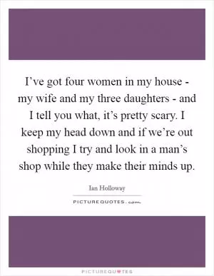I’ve got four women in my house - my wife and my three daughters - and I tell you what, it’s pretty scary. I keep my head down and if we’re out shopping I try and look in a man’s shop while they make their minds up Picture Quote #1