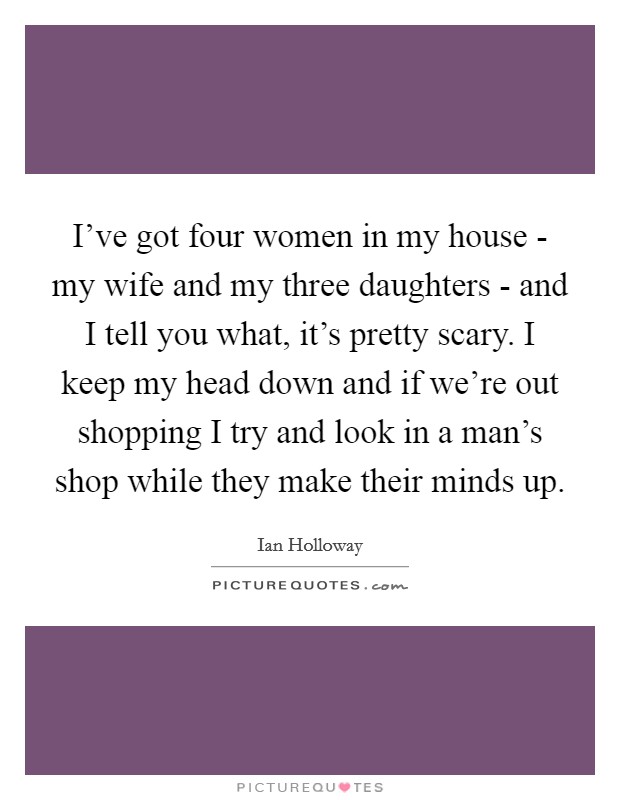 I've got four women in my house - my wife and my three daughters - and I tell you what, it's pretty scary. I keep my head down and if we're out shopping I try and look in a man's shop while they make their minds up. Picture Quote #1