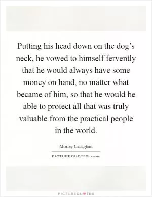 Putting his head down on the dog’s neck, he vowed to himself fervently that he would always have some money on hand, no matter what became of him, so that he would be able to protect all that was truly valuable from the practical people in the world Picture Quote #1