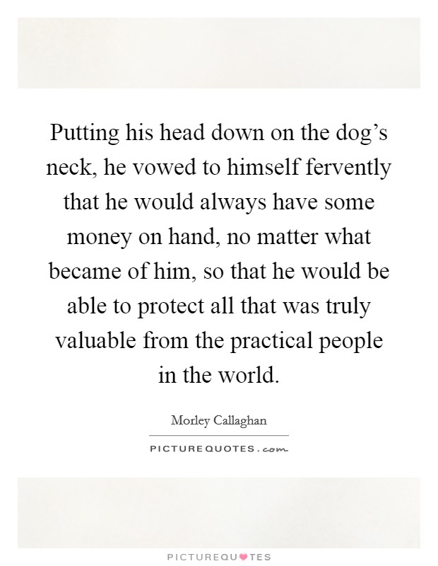 Putting his head down on the dog's neck, he vowed to himself fervently that he would always have some money on hand, no matter what became of him, so that he would be able to protect all that was truly valuable from the practical people in the world. Picture Quote #1