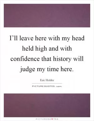 I’ll leave here with my head held high and with confidence that history will judge my time here Picture Quote #1